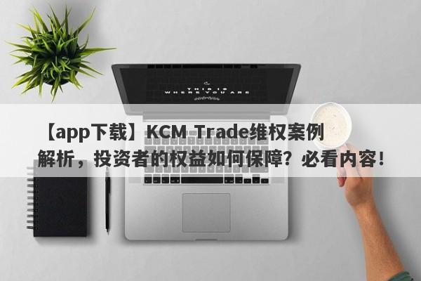 【app下载】KCM Trade维权案例解析，投资者的权益如何保障？必看内容！