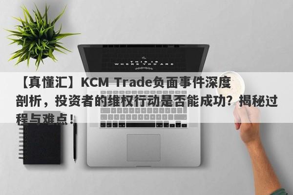 【真懂汇】KCM Trade负面事件深度剖析，投资者的维权行动是否能成功？揭秘过程与难点！