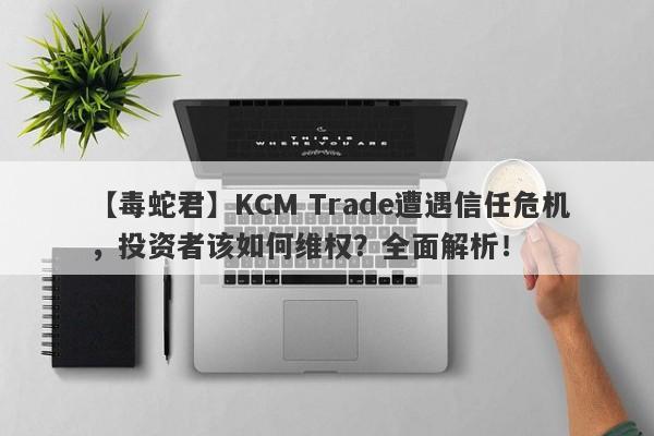 【毒蛇君】KCM Trade遭遇信任危机，投资者该如何维权？全面解析！