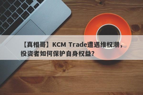 【真相哥】KCM Trade遭遇维权潮，投资者如何保护自身权益？