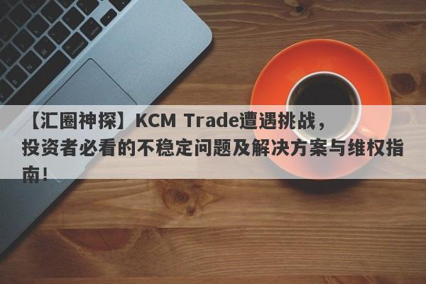 【汇圈神探】KCM Trade遭遇挑战，投资者必看的不稳定问题及解决方案与维权指南！