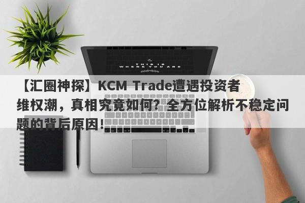 【汇圈神探】KCM Trade遭遇投资者维权潮，真相究竟如何？全方位解析不稳定问题的背后原因！