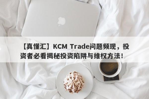 【真懂汇】KCM Trade问题频现，投资者必看揭秘投资陷阱与维权方法！