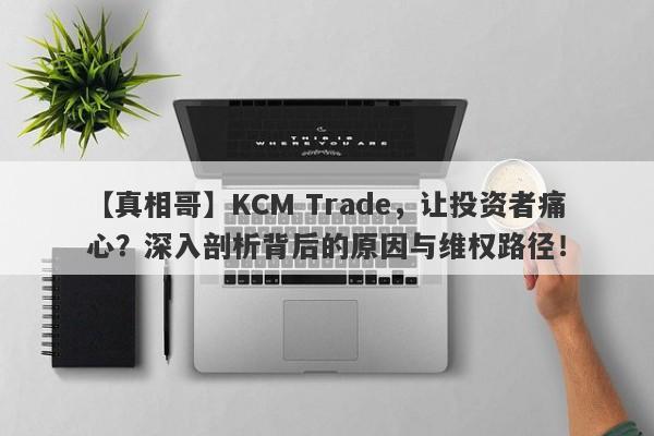 【真相哥】KCM Trade，让投资者痛心？深入剖析背后的原因与维权路径！