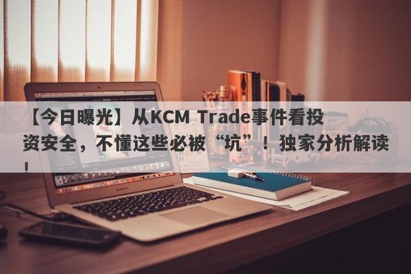 【今日曝光】从KCM Trade事件看投资安全，不懂这些必被“坑”！独家分析解读！