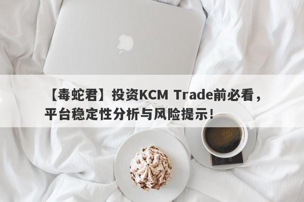 【毒蛇君】投资KCM Trade前必看，平台稳定性分析与风险提示！