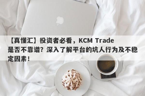 【真懂汇】投资者必看，KCM Trade是否不靠谱？深入了解平台的坑人行为及不稳定因素！