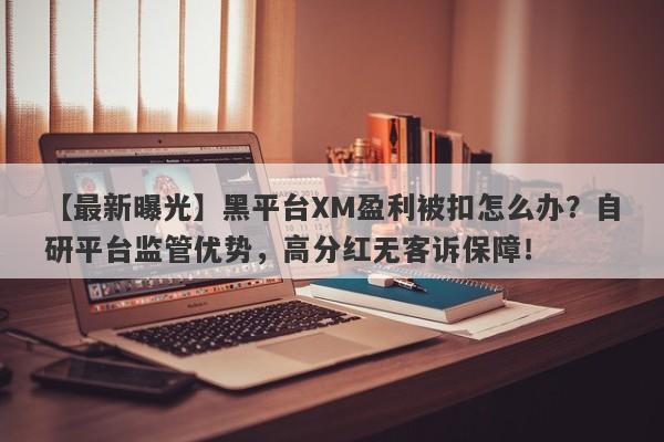 【最新曝光】黑平台XM盈利被扣怎么办？自研平台监管优势，高分红无客诉保障！