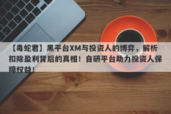 【毒蛇君】黑平台XM与投资人的博弈，解析扣除盈利背后的真相！自研平台助力投资人保障权益！