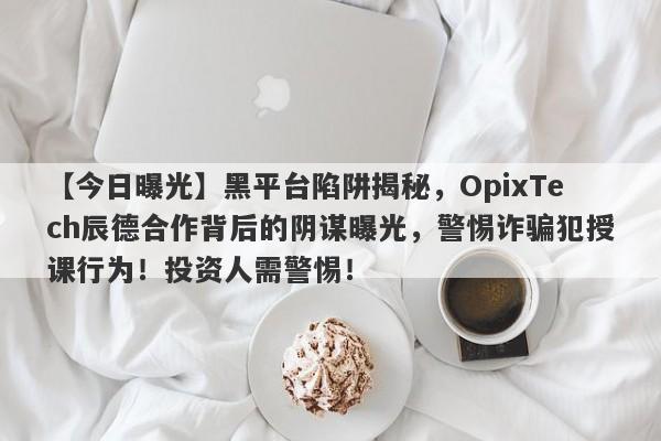 【今日曝光】黑平台陷阱揭秘，OpixTech辰德合作背后的阴谋曝光，警惕诈骗犯授课行为！投资人需警惕！