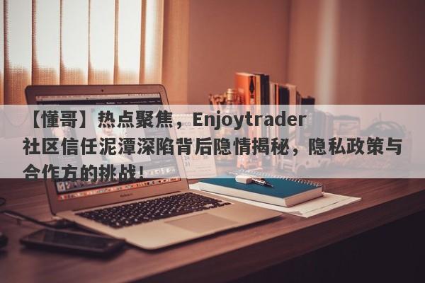 【懂哥】热点聚焦，Enjoytrader社区信任泥潭深陷背后隐情揭秘，隐私政策与合作方的挑战！