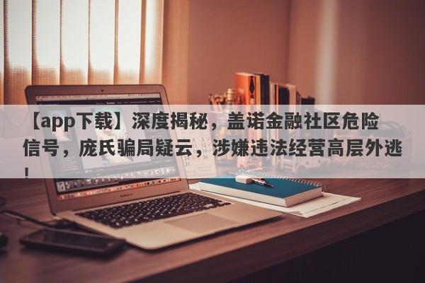 【app下载】深度揭秘，盖诺金融社区危险信号，庞氏骗局疑云，涉嫌违法经营高层外逃！