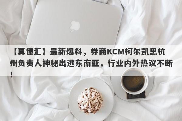 【真懂汇】最新爆料，券商KCM柯尔凯思杭州负责人神秘出逃东南亚，行业内外热议不断！