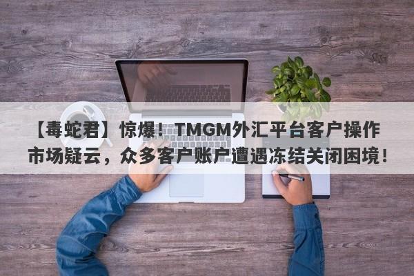 【毒蛇君】惊爆！TMGM外汇平台客户操作市场疑云，众多客户账户遭遇冻结关闭困境！