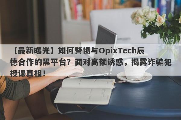 【最新曝光】如何警惕与OpixTech辰德合作的黑平台？面对高额诱惑，揭露诈骗犯授课真相！