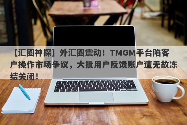 【汇圈神探】外汇圈震动！TMGM平台陷客户操作市场争议，大批用户反馈账户遭无故冻结关闭！