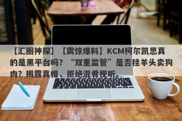 【汇圈神探】【震惊爆料】KCM柯尔凯思真的是黑平台吗？“双重监管”是否挂羊头卖狗肉？揭露真相，拒绝混肴视听。