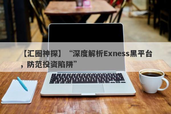 【汇圈神探】“深度解析Exness黑平台，防范投资陷阱”