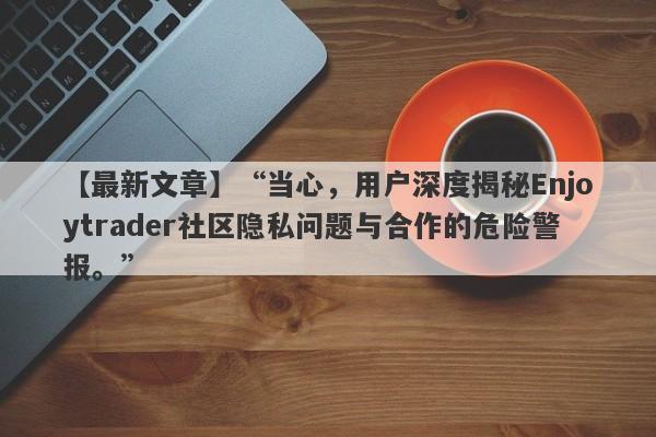 【最新文章】“当心，用户深度揭秘Enjoytrader社区隐私问题与合作的危险警报。”