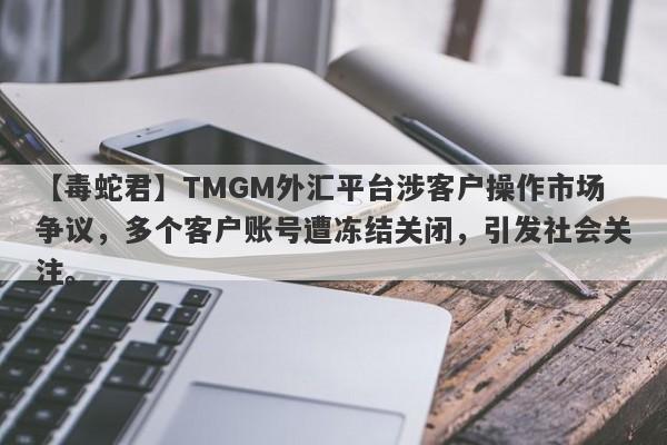 【毒蛇君】TMGM外汇平台涉客户操作市场争议，多个客户账号遭冻结关闭，引发社会关注。