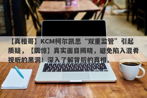 【真相哥】KCM柯尔凯思“双重监管”引起质疑，【震惊】真实面目揭晓，避免陷入混肴视听的黑洞！深入了解背后的真相。