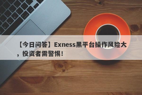 【今日问答】Exness黑平台操作风险大，投资者需警惕！