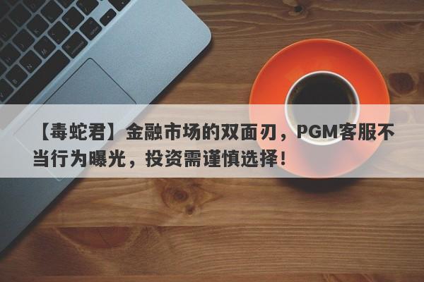 【毒蛇君】金融市场的双面刃，PGM客服不当行为曝光，投资需谨慎选择！