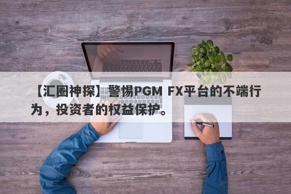 【汇圈神探】警惕PGM FX平台的不端行为，投资者的权益保护。