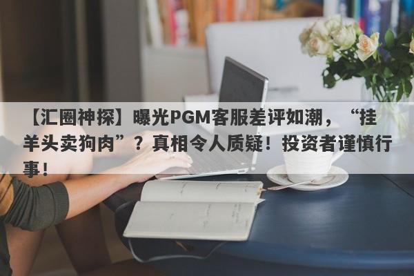 【汇圈神探】曝光PGM客服差评如潮，“挂羊头卖狗肉”？真相令人质疑！投资者谨慎行事！