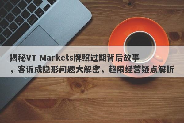 揭秘VT Markets牌照过期背后故事，客诉成隐形问题大解密，超限经营疑点解析