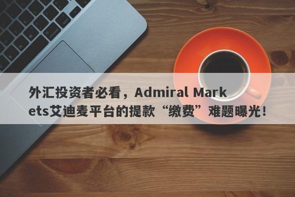 外汇投资者必看，Admiral Markets艾迪麦平台的提款“缴费”难题曝光！