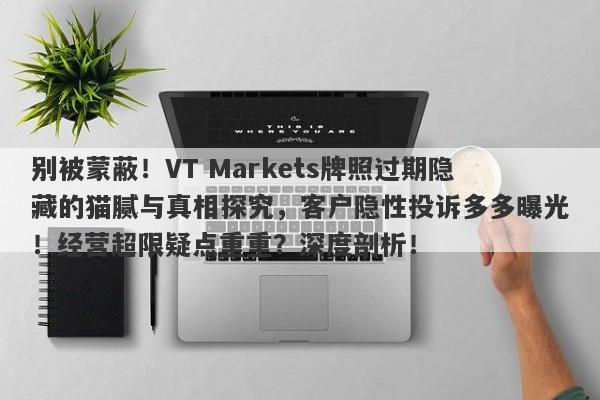 别被蒙蔽！VT Markets牌照过期隐藏的猫腻与真相探究，客户隐性投诉多多曝光！经营超限疑点重重？深度剖析！