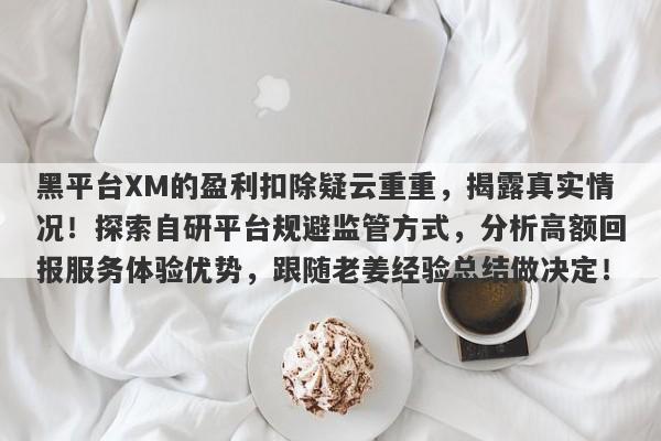 黑平台XM的盈利扣除疑云重重，揭露真实情况！探索自研平台规避监管方式，分析高额回报服务体验优势，跟随老姜经验总结做决定！