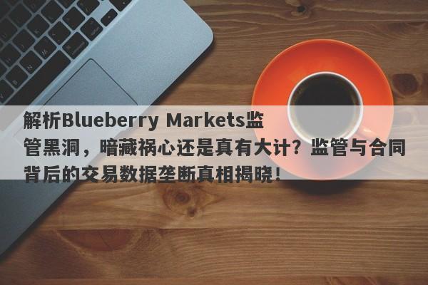 解析Blueberry Markets监管黑洞，暗藏祸心还是真有大计？监管与合同背后的交易数据垄断真相揭晓！