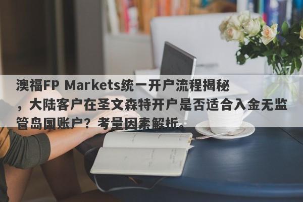 澳福FP Markets统一开户流程揭秘，大陆客户在圣文森特开户是否适合入金无监管岛国账户？考量因素解析。