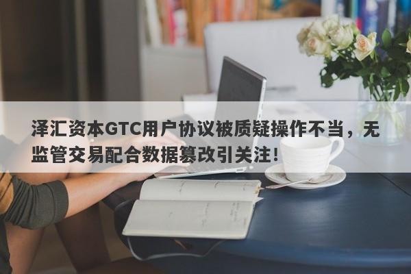 泽汇资本GTC用户协议被质疑操作不当，无监管交易配合数据篡改引关注！