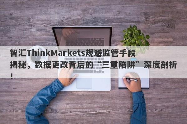 智汇ThinkMarkets规避监管手段揭秘，数据更改背后的“三重陷阱”深度剖析！