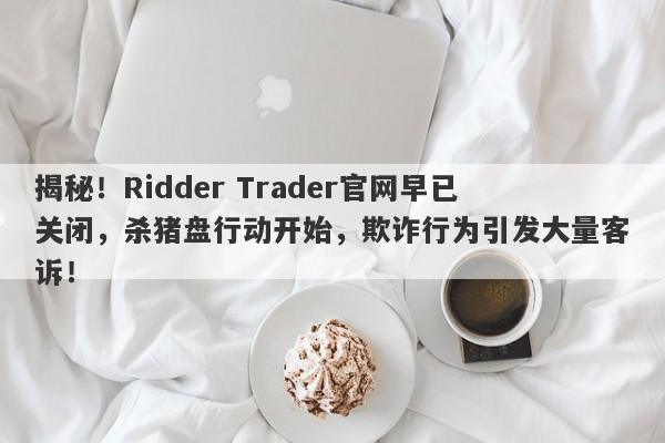 揭秘！Ridder Trader官网早已关闭，杀猪盘行动开始，欺诈行为引发大量客诉！