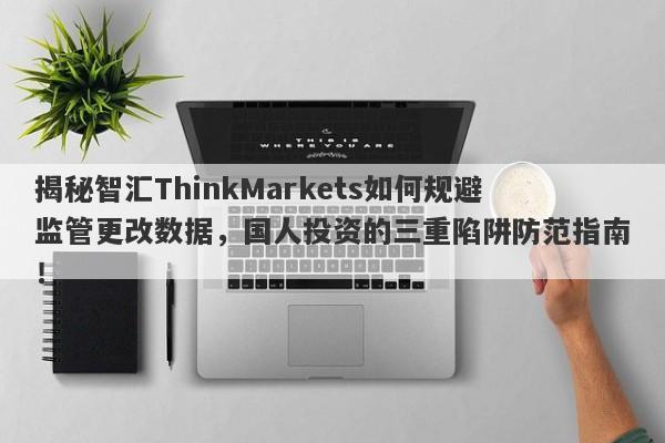 揭秘智汇ThinkMarkets如何规避监管更改数据，国人投资的三重陷阱防范指南！