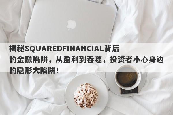 揭秘SQUAREDFINANCIAL背后的金融陷阱，从盈利到吞噬，投资者小心身边的隐形大陷阱！