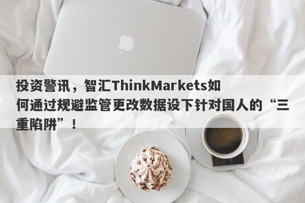 投资警讯，智汇ThinkMarkets如何通过规避监管更改数据设下针对国人的“三重陷阱”！