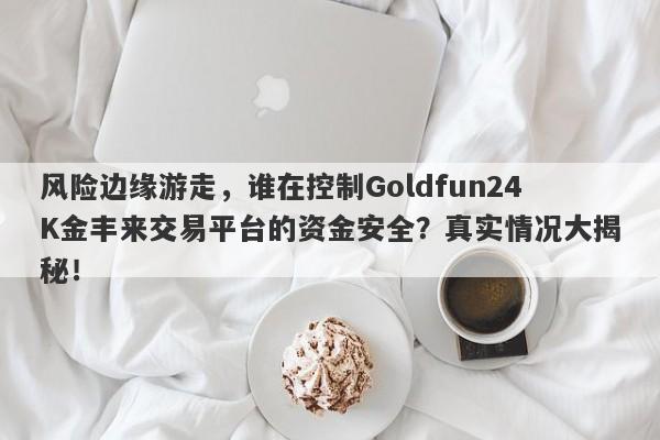 风险边缘游走，谁在控制Goldfun24K金丰来交易平台的资金安全？真实情况大揭秘！