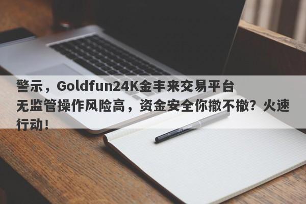 警示，Goldfun24K金丰来交易平台无监管操作风险高，资金安全你撤不撤？火速行动！