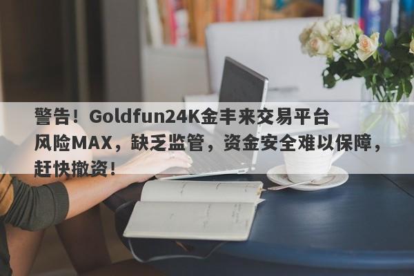 警告！Goldfun24K金丰来交易平台风险MAX，缺乏监管，资金安全难以保障，赶快撤资！