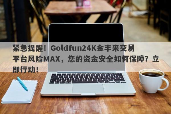 紧急提醒！Goldfun24K金丰来交易平台风险MAX，您的资金安全如何保障？立即行动！