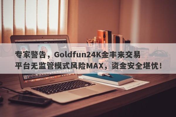 专家警告，Goldfun24K金丰来交易平台无监管模式风险MAX，资金安全堪忧！