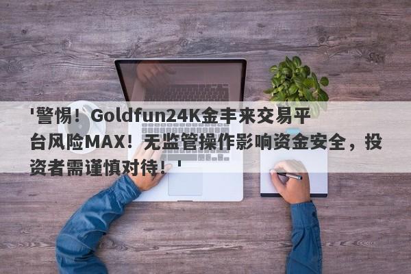 '警惕！Goldfun24K金丰来交易平台风险MAX！无监管操作影响资金安全，投资者需谨慎对待！'