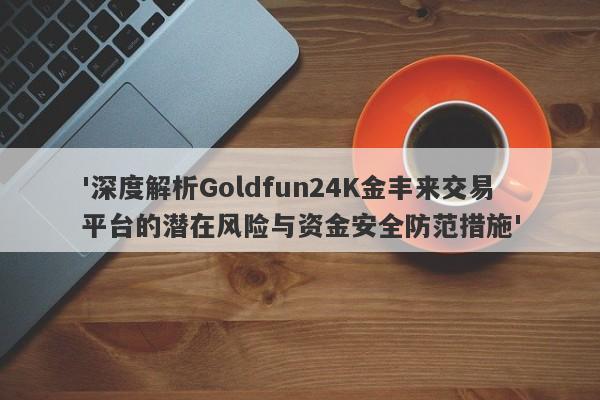 '深度解析Goldfun24K金丰来交易平台的潜在风险与资金安全防范措施'