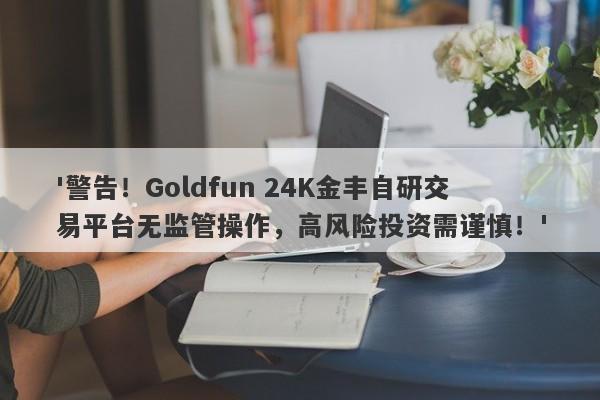 '警告！Goldfun 24K金丰自研交易平台无监管操作，高风险投资需谨慎！'