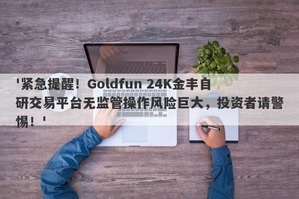 '紧急提醒！Goldfun 24K金丰自研交易平台无监管操作风险巨大，投资者请警惕！'